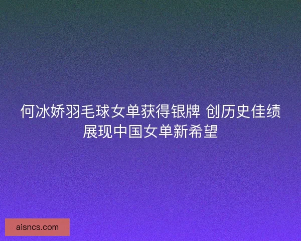 何冰娇羽毛球女单获得银牌 创历史佳绩展现中国女单新希望