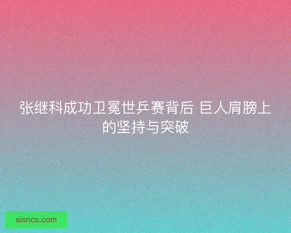 张继科成功卫冕世乒赛背后 巨人肩膀上的坚持与突破