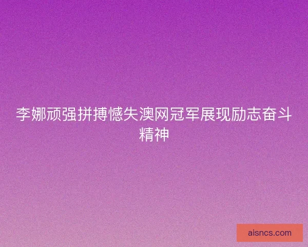 李娜顽强拼搏憾失澳网冠军展现励志奋斗精神