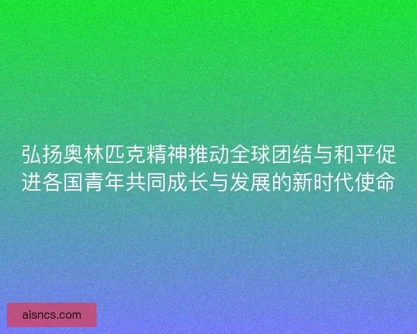 弘扬奥林匹克精神推动全球团结与和平促进各国青年共同成长与发展的新时代使命