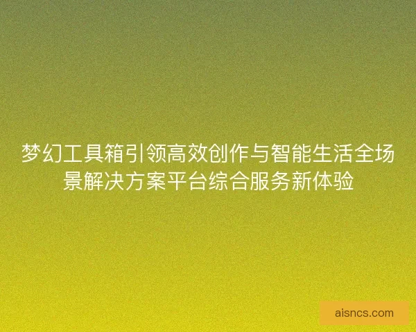 梦幻工具箱引领高效创作与智能生活全场景解决方案平台综合服务新体验