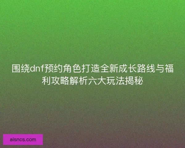 围绕dnf预约角色打造全新成长路线与福利攻略解析六大玩法揭秘
