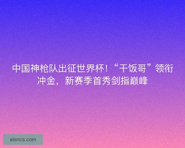 中国神枪队出征世界杯！“干饭哥” 领衔冲金，新赛季首秀剑指巅峰