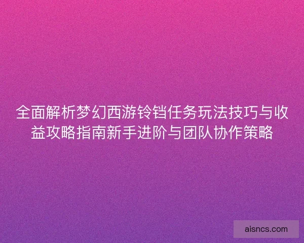 全面解析梦幻西游铃铛任务玩法技巧与收益攻略指南新手进阶与团队协作策略