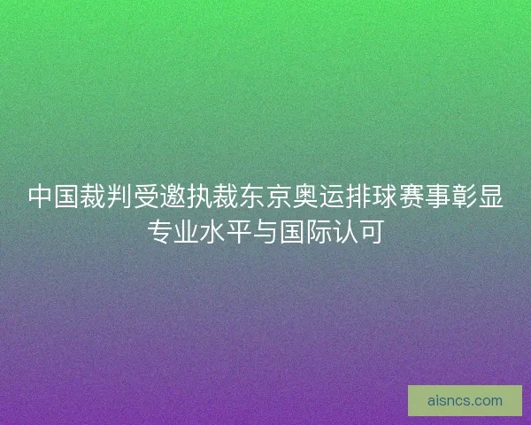 中国裁判受邀执裁东京奥运排球赛事彰显专业水平与国际认可